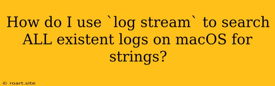 How Do I Use `log Stream` To Search ALL Existent Logs On MacOS For Strings?